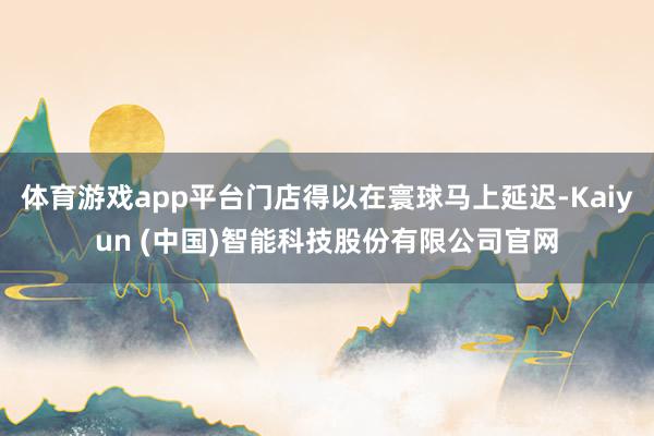 体育游戏app平台门店得以在寰球马上延迟-Kaiyun (中国)智能科技股份有限公司官网