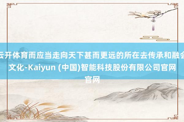 云开体育而应当走向天下甚而更远的所在去传承和融会文化-Kaiyun (中国)智能科技股份有限公司官网