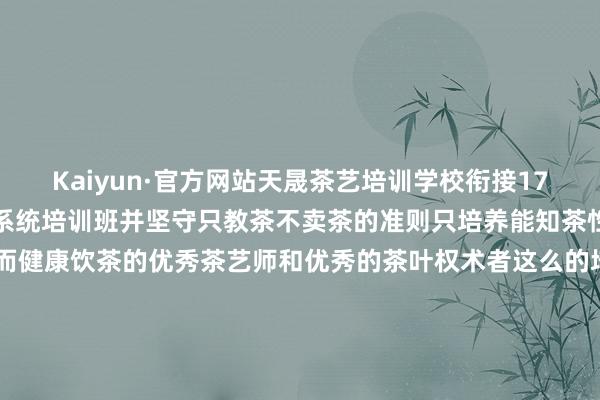 Kaiyun·官方网站天晟茶艺培训学校衔接17年只作念一个班中国茶学系统培训班并坚守只教茶不卖茶的准则只培养能知茶性而科学沏茶和亲信知茶而健康饮茶的优秀茶艺师和优秀的茶叶权术者这么的培训现在还无东说念主超过学茶艺那儿有培训? 学茶艺那儿最专科? 就不知所以了公共认同天晟茶艺培训学校的回应吗? 发布于：福建省-Kaiyun (中国)智能科技股份有限公司官网