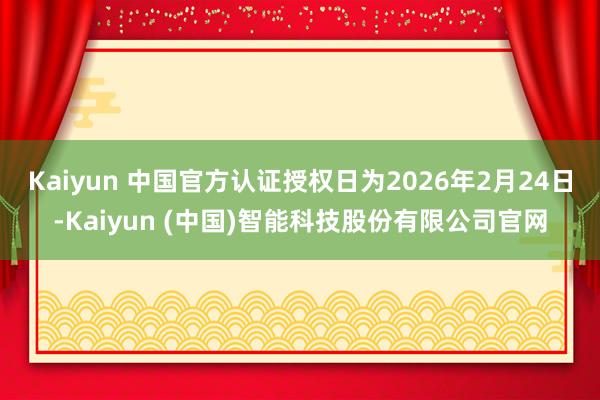 Kaiyun 中国官方认证授权日为2026年2月24日-Kaiyun (中国)智能科技股份有限公司官网