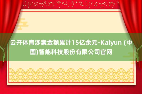 云开体育涉案金额累计15亿余元-Kaiyun (中国)智能科技股份有限公司官网