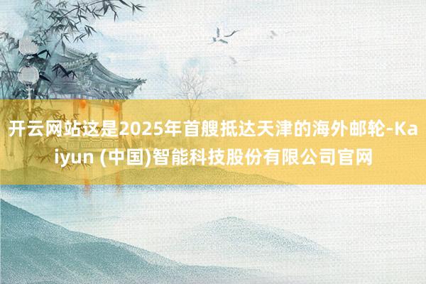 开云网站这是2025年首艘抵达天津的海外邮轮-Kaiyun (中国)智能科技股份有限公司官网