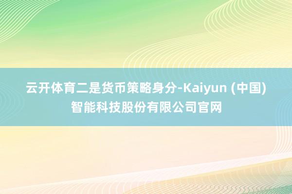 云开体育　　二是货币策略身分-Kaiyun (中国)智能科技股份有限公司官网