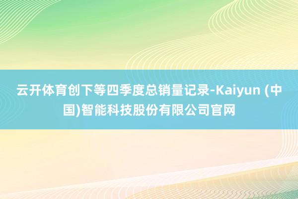 云开体育创下等四季度总销量记录-Kaiyun (中国)智能科技股份有限公司官网