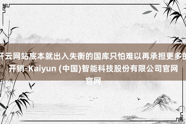 开云网站底本就出入失衡的国库只怕难以再承担更多的开销-Kaiyun (中国)智能科技股份有限公司官网