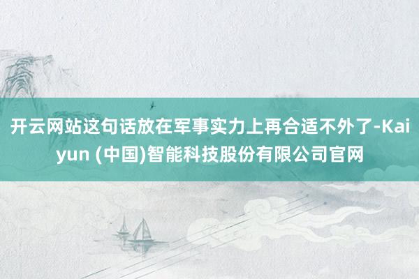 开云网站这句话放在军事实力上再合适不外了-Kaiyun (中国)智能科技股份有限公司官网