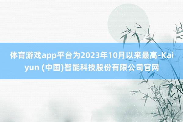 体育游戏app平台为2023年10月以来最高-Kaiyun (中国)智能科技股份有限公司官网