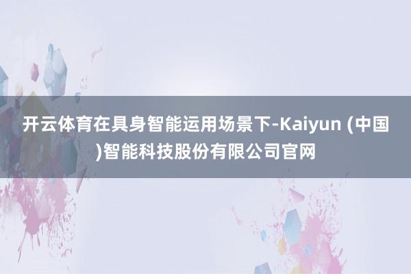 开云体育在具身智能运用场景下-Kaiyun (中国)智能科技股份有限公司官网