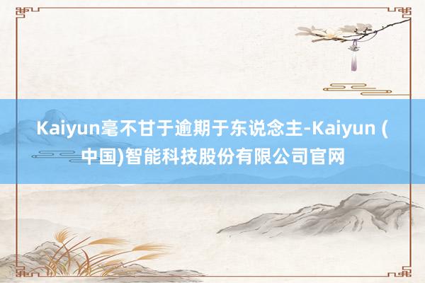 Kaiyun毫不甘于逾期于东说念主-Kaiyun (中国)智能科技股份有限公司官网