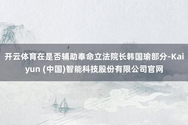 开云体育在是否辅助奉命立法院长韩国瑜部分-Kaiyun (中国)智能科技股份有限公司官网