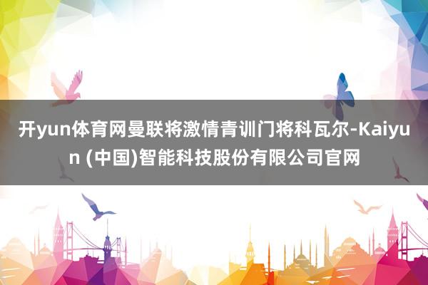 开yun体育网曼联将激情青训门将科瓦尔-Kaiyun (中国)智能科技股份有限公司官网