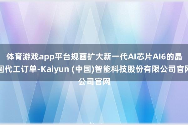 体育游戏app平台规画扩大新一代AI芯片AI6的晶圆代工订单-Kaiyun (中国)智能科技股份有限公司官网