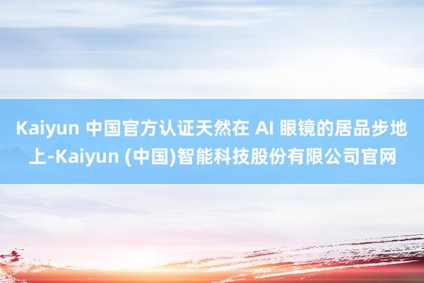 Kaiyun 中国官方认证天然在 AI 眼镜的居品步地上-Kaiyun (中国)智能科技股份有限公司官网