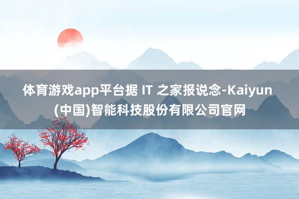体育游戏app平台据 IT 之家报说念-Kaiyun (中国)智能科技股份有限公司官网
