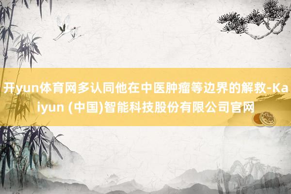 开yun体育网多认同他在中医肿瘤等边界的解救-Kaiyun (中国)智能科技股份有限公司官网