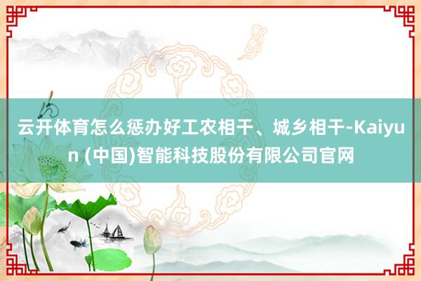 云开体育怎么惩办好工农相干、城乡相干-Kaiyun (中国)智能科技股份有限公司官网