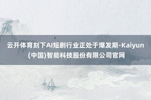云开体育刻下AI短剧行业正处于爆发期-Kaiyun (中国)智能科技股份有限公司官网