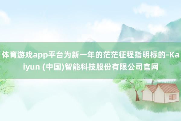 体育游戏app平台为新一年的茫茫征程指明标的-Kaiyun (中国)智能科技股份有限公司官网