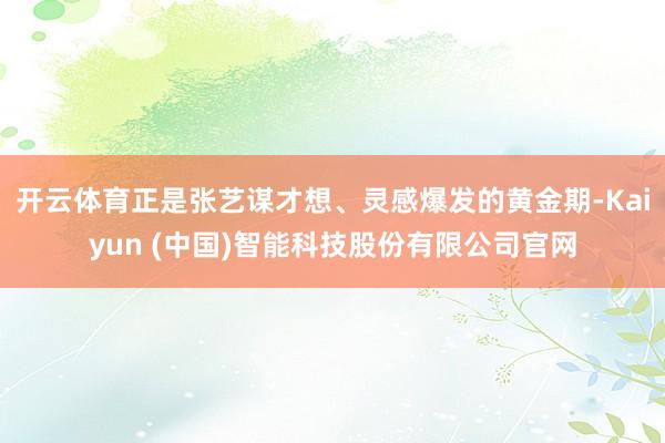 开云体育正是张艺谋才想、灵感爆发的黄金期-Kaiyun (中国)智能科技股份有限公司官网