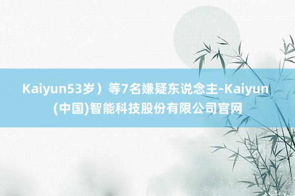 Kaiyun53岁）等7名嫌疑东说念主-Kaiyun (中国)智能科技股份有限公司官网
