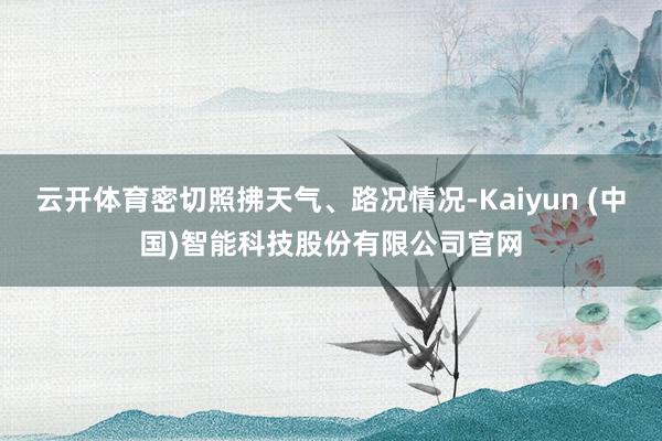 云开体育密切照拂天气、路况情况-Kaiyun (中国)智能科技股份有限公司官网