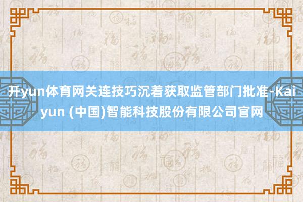 开yun体育网关连技巧沉着获取监管部门批准-Kaiyun (中国)智能科技股份有限公司官网