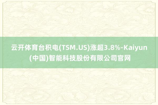 云开体育台积电(TSM.US)涨超3.8%-Kaiyun (中国)智能科技股份有限公司官网