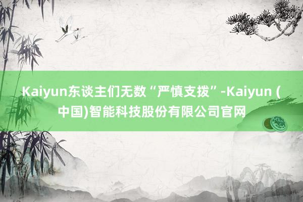 Kaiyun东谈主们无数“严慎支拨”-Kaiyun (中国)智能科技股份有限公司官网