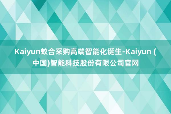 Kaiyun蚁合采购高端智能化诞生-Kaiyun (中国)智能科技股份有限公司官网