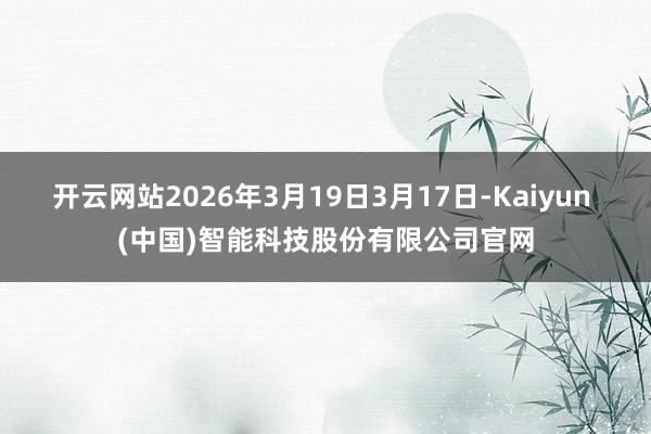 开云网站2026年3月19日3月17日-Kaiyun (中国)智能科技股份有限公司官网