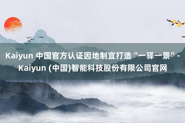 Kaiyun 中国官方认证因地制宜打造“一驿一景”-Kaiyun (中国)智能科技股份有限公司官网