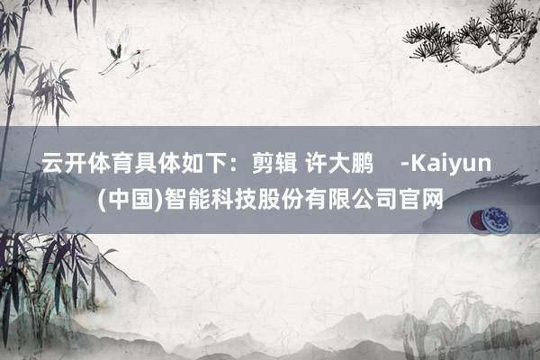 云开体育具体如下：剪辑 许大鹏    -Kaiyun (中国)智能科技股份有限公司官网