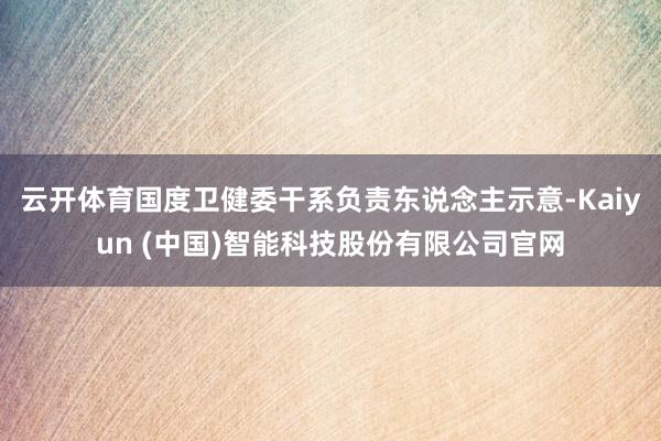 云开体育　　国度卫健委干系负责东说念主示意-Kaiyun (中国)智能科技股份有限公司官网