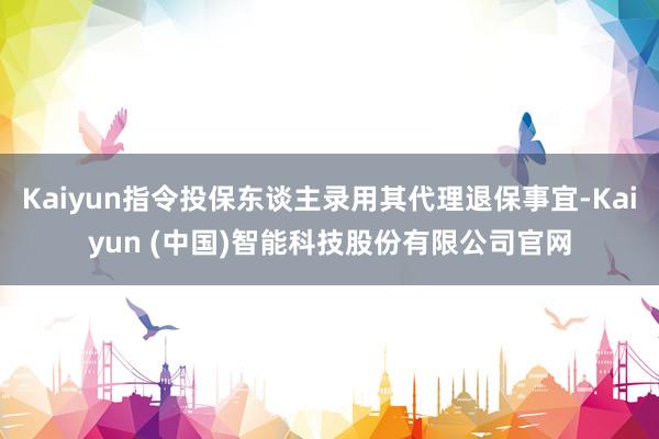 Kaiyun指令投保东谈主录用其代理退保事宜-Kaiyun (中国)智能科技股份有限公司官网