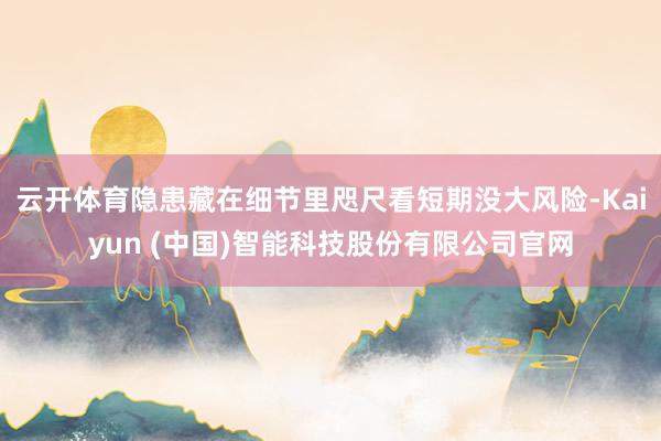 云开体育隐患藏在细节里咫尺看短期没大风险-Kaiyun (中国)智能科技股份有限公司官网