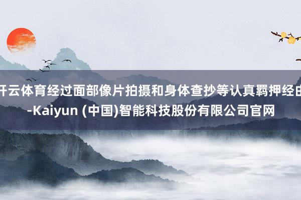开云体育经过面部像片拍摄和身体查抄等认真羁押经由-Kaiyun (中国)智能科技股份有限公司官网