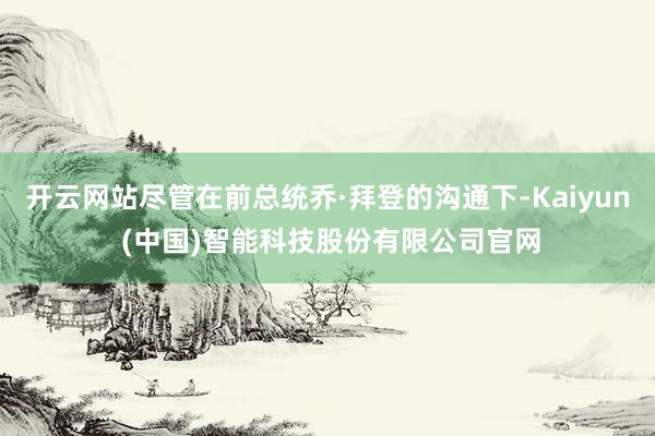 开云网站尽管在前总统乔·拜登的沟通下-Kaiyun (中国)智能科技股份有限公司官网