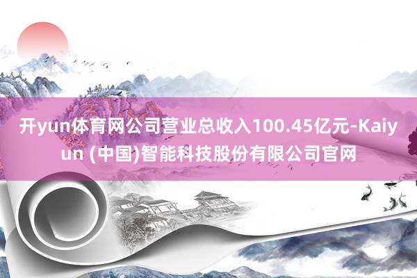 开yun体育网公司营业总收入100.45亿元-Kaiyun (中国)智能科技股份有限公司官网