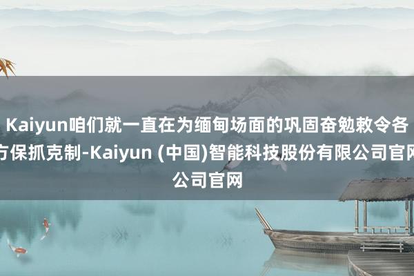 Kaiyun咱们就一直在为缅甸场面的巩固奋勉敕令各方保抓克制-Kaiyun (中国)智能科技股份有限公司官网