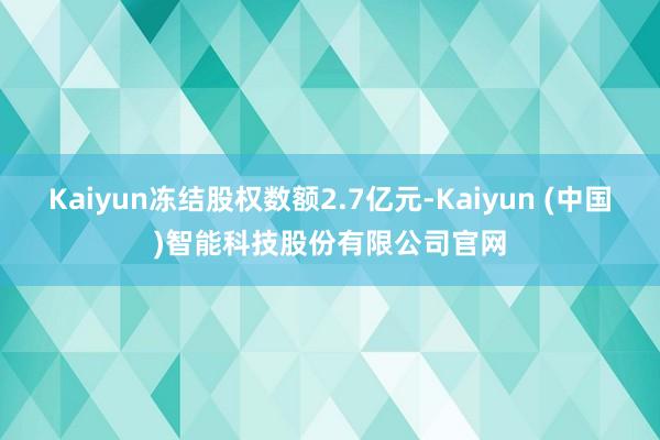 Kaiyun冻结股权数额2.7亿元-Kaiyun (中国)智能科技股份有限公司官网
