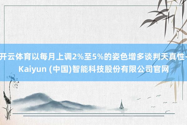 开云体育以每月上调2%至5%的姿色增多谈判天真性-Kaiyun (中国)智能科技股份有限公司官网