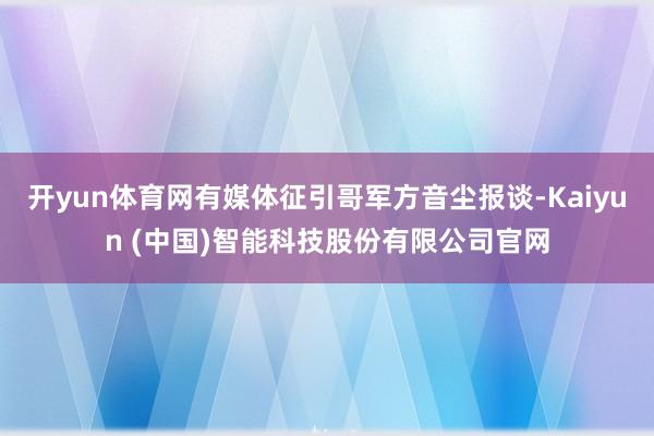 开yun体育网有媒体征引哥军方音尘报谈-Kaiyun (中国)智能科技股份有限公司官网