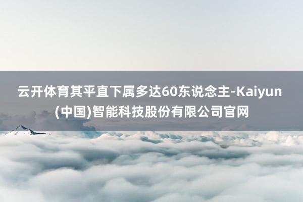 云开体育其平直下属多达60东说念主-Kaiyun (中国)智能科技股份有限公司官网