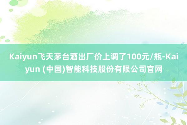 Kaiyun飞天茅台酒出厂价上调了100元/瓶-Kaiyun (中国)智能科技股份有限公司官网