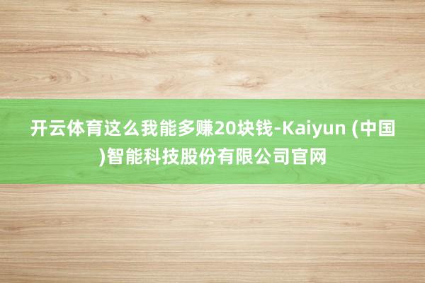 开云体育这么我能多赚20块钱-Kaiyun (中国)智能科技股份有限公司官网