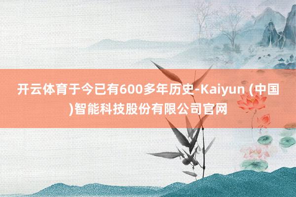 开云体育于今已有600多年历史-Kaiyun (中国)智能科技股份有限公司官网