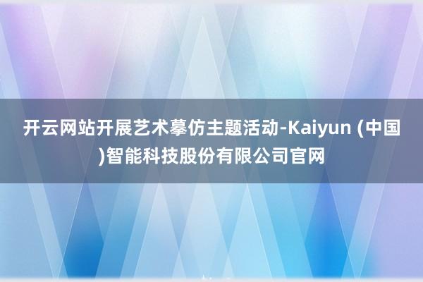 开云网站开展艺术摹仿主题活动-Kaiyun (中国)智能科技股份有限公司官网