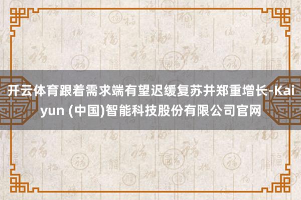 开云体育跟着需求端有望迟缓复苏并郑重增长-Kaiyun (中国)智能科技股份有限公司官网