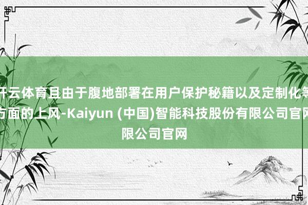 开云体育且由于腹地部署在用户保护秘籍以及定制化等方面的上风-Kaiyun (中国)智能科技股份有限公司官网