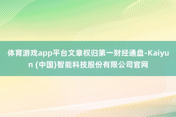 体育游戏app平台文章权归第一财经通盘-Kaiyun (中国)智能科技股份有限公司官网